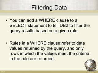 Filtering Data
• You can add a WHERE clause to a
SELECT statement to tell DB2 to filter the
query results based on a given rule.
• Rules in a WHERE clause refer to data
values returned by the query, and only
rows in which the values meet the criteria
in the rule are returned.
 