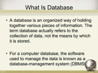 What Is Database
• A database is an organized way of holding
together various pieces of information. The
term database actually refers to the
collection of data, not the means by which
it is stored.
• For a computer database, the software
used to manage the data is known as a
database-management system (DBMS).
 