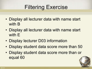Filtering Exercise
• Display all lecturer data with name start
with B
• Display all lecturer data with name start
with E
• Display lecturer D03 information
• Display student data score more than 50
• Display student data score more than or
equal 60
 