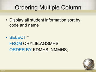 Ordering Multiple Column
• Display all student information sort by
code and name
• SELECT *
FROM QRYLIB.AGSMHS
ORDER BY KDMHS, NMMHS;
 