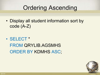 Ordering Ascending
• Display all student information sort by
code (A-Z)
• SELECT *
FROM QRYLIB.AGSMHS
ORDER BY KDMHS ASC;
 