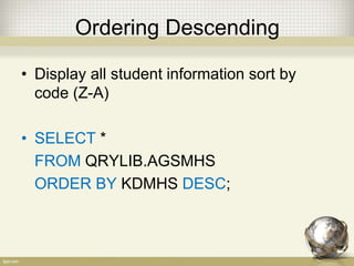 Ordering Descending
• Display all student information sort by
code (Z-A)
• SELECT *
FROM QRYLIB.AGSMHS
ORDER BY KDMHS DESC;
 