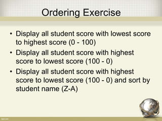 Ordering Exercise
• Display all student score with lowest score
to highest score (0 - 100)
• Display all student score with highest
score to lowest score (100 - 0)
• Display all student score with highest
score to lowest score (100 - 0) and sort by
student name (Z-A)
 