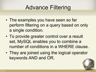 Advance Filtering
• The examples you have seen so far
perform filtering on a query based on only
a single condition.
• To provide greater control over a result
set, MySQL enables you to combine a
number of conditions in a WHERE clause.
• They are joined using the logical operator
keywords AND and OR.
 