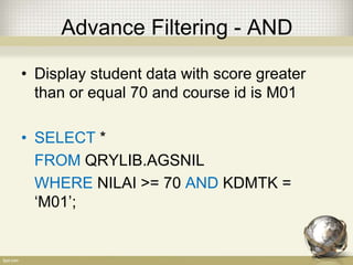 Advance Filtering - AND
• Display student data with score greater
than or equal 70 and course id is M01
• SELECT *
FROM QRYLIB.AGSNIL
WHERE NILAI >= 70 AND KDMTK =
‘M01’;
 