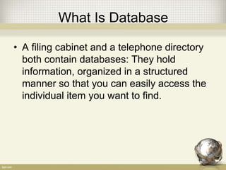 What Is Database
• A filing cabinet and a telephone directory
both contain databases: They hold
information, organized in a structured
manner so that you can easily access the
individual item you want to find.
 