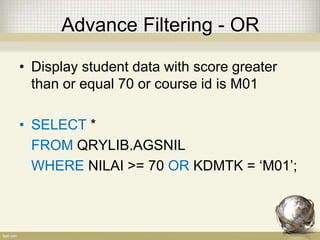 Advance Filtering - OR
• Display student data with score greater
than or equal 70 or course id is M01
• SELECT *
FROM QRYLIB.AGSNIL
WHERE NILAI >= 70 OR KDMTK = ‘M01’;
 