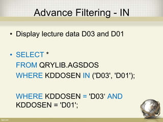 Advance Filtering - IN
• Display lecture data D03 and D01
• SELECT *
FROM QRYLIB.AGSDOS
WHERE KDDOSEN IN ('D03', 'D01');
WHERE KDDOSEN = 'D03‘ AND
KDDOSEN = 'D01';
 