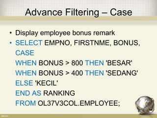 Advance Filtering – Case
• Display employee bonus remark
• SELECT EMPNO, FIRSTNME, BONUS,
CASE
WHEN BONUS > 800 THEN 'BESAR'
WHEN BONUS > 400 THEN 'SEDANG'
ELSE 'KECIL'
END AS RANKING
FROM OL37V3COL.EMPLOYEE;
 