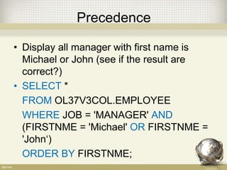 Precedence
• Display all manager with first name is
Michael or John (see if the result are
correct?)
• SELECT *
FROM OL37V3COL.EMPLOYEE
WHERE JOB = 'MANAGER' AND
(FIRSTNME = 'Michael' OR FIRSTNME =
'John‘)
ORDER BY FIRSTNME;
 