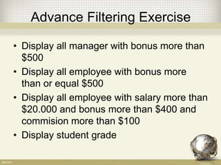 Advance Filtering Exercise
• Display all manager with bonus more than
$500
• Display all employee with bonus more
than or equal $500
• Display all employee with salary more than
$20.000 and bonus more than $400 and
commision more than $100
• Display student grade
 