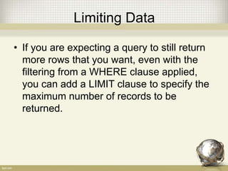 Limiting Data
• If you are expecting a query to still return
more rows that you want, even with the
filtering from a WHERE clause applied,
you can add a LIMIT clause to specify the
maximum number of records to be
returned.
 