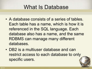 What Is Database
• A database consists of a series of tables.
Each table has a name, which is how it is
referenced in the SQL language. Each
database also has a name, and the same
RDBMS can manage many different
databases.
• DB2 is a multiuser database and can
restrict access to each database to only
specific users.
 