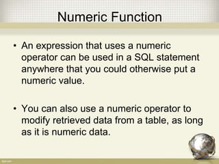 Numeric Function
• An expression that uses a numeric
operator can be used in a SQL statement
anywhere that you could otherwise put a
numeric value.
• You can also use a numeric operator to
modify retrieved data from a table, as long
as it is numeric data.
 