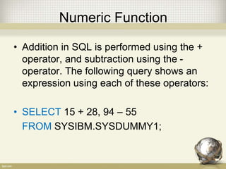 Numeric Function
• Addition in SQL is performed using the +
operator, and subtraction using the -
operator. The following query shows an
expression using each of these operators:
• SELECT 15 + 28, 94 – 55
FROM SYSIBM.SYSDUMMY1;
 