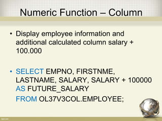 Numeric Function – Column
• Display employee information and
additional calculated column salary +
100.000
• SELECT EMPNO, FIRSTNME,
LASTNAME, SALARY, SALARY + 100000
AS FUTURE_SALARY
FROM OL37V3COL.EMPLOYEE;
 