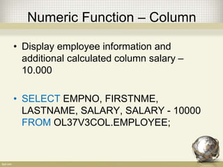 Numeric Function – Column
• Display employee information and
additional calculated column salary –
10.000
• SELECT EMPNO, FIRSTNME,
LASTNAME, SALARY, SALARY - 10000
FROM OL37V3COL.EMPLOYEE;
 