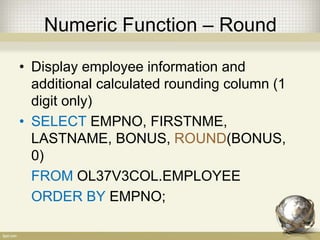 Numeric Function – Round
• Display employee information and
additional calculated rounding column (1
digit only)
• SELECT EMPNO, FIRSTNME,
LASTNAME, BONUS, ROUND(BONUS,
0)
FROM OL37V3COL.EMPLOYEE
ORDER BY EMPNO;
 