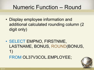 Numeric Function – Round
• Display employee information and
additional calculated rounding column (2
digit only)
• SELECT EMPNO, FIRSTNME,
LASTNAME, BONUS, ROUND(BONUS,
1)
FROM OL37V3COL.EMPLOYEE;
 