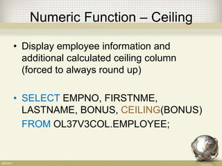 Numeric Function – Ceiling
• Display employee information and
additional calculated ceiling column
(forced to always round up)
• SELECT EMPNO, FIRSTNME,
LASTNAME, BONUS, CEILING(BONUS)
FROM OL37V3COL.EMPLOYEE;
 