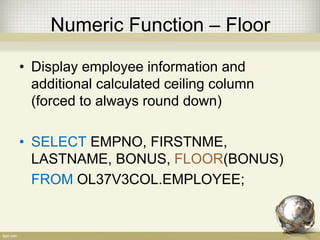 Numeric Function – Floor
• Display employee information and
additional calculated ceiling column
(forced to always round down)
• SELECT EMPNO, FIRSTNME,
LASTNAME, BONUS, FLOOR(BONUS)
FROM OL37V3COL.EMPLOYEE;
 