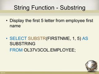 String Function - Substring
• Display the first 5 letter from employee first
name
• SELECT SUBSTR(FIRSTNME, 1, 5) AS
SUBSTRING
FROM OL37V3COL.EMPLOYEE;
 
