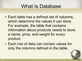 What Is Database
• Each table has a defined set of columns,
which determine the values it can store.
For example, the table that contains
information about products needs to store
a name, price, and weight for every
product.
• Each row of data can contain values for
only the columns defined in the table.
 