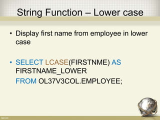 String Function – Lower case
• Display first name from employee in lower
case
• SELECT LCASE(FIRSTNME) AS
FIRSTNAME_LOWER
FROM OL37V3COL.EMPLOYEE;
 