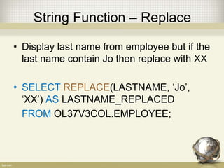 String Function – Replace
• Display last name from employee but if the
last name contain Jo then replace with XX
• SELECT REPLACE(LASTNAME, ‘Jo’,
‘XX’) AS LASTNAME_REPLACED
FROM OL37V3COL.EMPLOYEE;
 