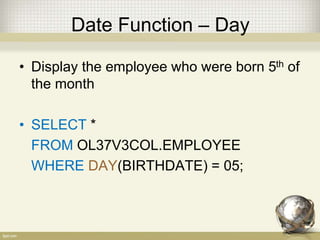 Date Function – Day
• Display the employee who were born 5th of
the month
• SELECT *
FROM OL37V3COL.EMPLOYEE
WHERE DAY(BIRTHDATE) = 05;
 