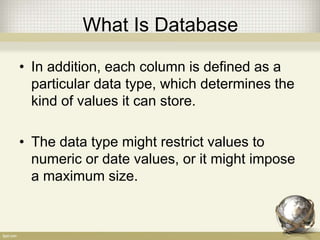 What Is Database
• In addition, each column is defined as a
particular data type, which determines the
kind of values it can store.
• The data type might restrict values to
numeric or date values, or it might impose
a maximum size.
 