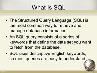 What Is SQL
• The Structured Query Language (SQL) is
the most common way to retrieve and
manage database information.
• An SQL query consists of a series of
keywords that define the data set you want
to fetch from the database.
• SQL uses descriptive English keywords,
so most queries are easy to understand.
 