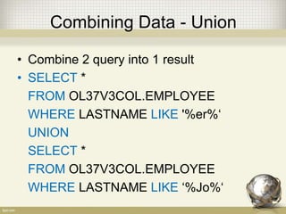 Combining Data - Union
• Combine 2 query into 1 result
• SELECT *
FROM OL37V3COL.EMPLOYEE
WHERE LASTNAME LIKE '%er%‘
UNION
SELECT *
FROM OL37V3COL.EMPLOYEE
WHERE LASTNAME LIKE ‘%Jo%‘
 