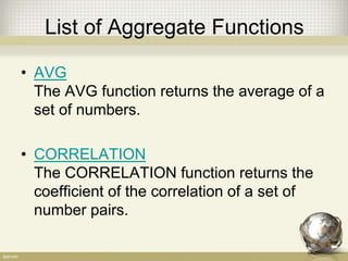 List of Aggregate Functions
• AVG
The AVG function returns the average of a
set of numbers.
• CORRELATION
The CORRELATION function returns the
coefficient of the correlation of a set of
number pairs.
 