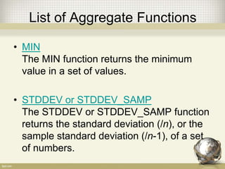 List of Aggregate Functions
• MIN
The MIN function returns the minimum
value in a set of values.
• STDDEV or STDDEV_SAMP
The STDDEV or STDDEV_SAMP function
returns the standard deviation (/n), or the
sample standard deviation (/n-1), of a set
of numbers.
 