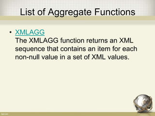 List of Aggregate Functions
• XMLAGG
The XMLAGG function returns an XML
sequence that contains an item for each
non-null value in a set of XML values.
 