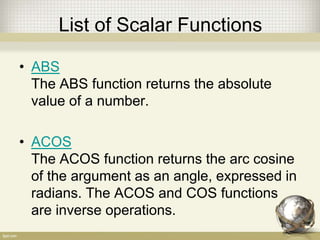 List of Scalar Functions
• ABS
The ABS function returns the absolute
value of a number.
• ACOS
The ACOS function returns the arc cosine
of the argument as an angle, expressed in
radians. The ACOS and COS functions
are inverse operations.
 