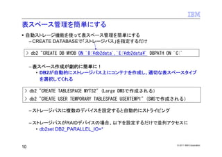 表スペース管理を簡単にする
 自動ストレージ機能を使って表スペース管理を簡単にする
  – CREATE DATABASEで「ストレージパス」を指定するだけ

 > db2 "CREATE DB MYDB ON 'D:¥db2data','E:¥db2data¥' DBPATH ON 'C:'

     – 表スペース作成が劇的に簡単に！
        • DB2が自動的にストレージパス上にコンテナを作成し、適切な表スペースタイプ
          を選択してくれる

 > db2 "CREATE TABLESPACE MYTS2" (Large DMSで作成される）
 > db2 "CREATE USER TEMPORARY TABLESPACE USERTEMP1" (SMSで作成される）

     – ストレージパスに複数のデバイスを設定すると自動的にストライピング

     – ストレージパスがRAIDデバイスの場合、以下を設定するだけで並列アクセスに
        • db2set DB2_PARALLEL_IO=*


                                                                © 2011 IBM Corporation
10
 