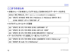 ここまでのまとめ
 自動ストレージを有効にしてUTF-8(もしくはIBM-943)でデータベースを作る
 db2set DB2_PARALLEL_IO=*   (※ストレージパスがRAIDデバイスの場合のみ)

 db2 "CREATE DATABASE MYDB ON D:¥db2data1,E:¥db2data2 DBPATH ON C:
      USING CODESET UTF-8 TERRITORY JP"

 ログのディレクトリとサイズ調整

 db2 "UPDATE DB CFG FOR MYDB USING LOGPRIMARY 10"
 db2 "UPDATE DB CFG FOR MYDB USING LOGFILSZ 10000"
 db2 "UPDATE DB CFG FOR MYDB USING NEWLOGPATH F:¥db2log"
 アーカイブログモードに変更して一度フルバックアップ
 db2 "UPDATE DB CFG FOR MYDB USING LOGARCMETH1 DISK:G:¥db2arclog"
 db2 "BACKUP DB mydb TO G:¥db2backup"



                                                                © 2011 IBM Corporation
12
 