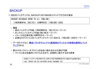 BACKUP
 DB2のバックアップは、BACKUP DATABASEコマンドで行うのが基本
 BACKUP DATABASE MYDB TO dir [ONLINE]
     [INCREMENTAL [DELTA]] [COMPRESS] [INCLUDE LOGS]

 – 機能
   • 差分バックアップ可能 （INCREMENTAL [DELTA]キーワード）
   • オンラインバックアップ可能（ONLINEキーワード）
   • イメージの圧縮可能（COMPRESSキーワード）
   • 必要なログファイルをバックアップイメージに含める（INCLUDE LOGSキーワード）

 – データだけでなく、構成パラメタやコンテナ(表領域のディスク）の物理位置等もバック
   アップされる

 – 差分やオンライン・オフラインを自由に組み合わせる事が可能
   • ファイル名は自動的に付けられるので、定期的に実行するのも簡単

              ※差分バックアップを利用するにはDB CFGのTRACKMODをYESに設定する必要がある
              >db2 "UPDATE DB CFG FOR MYDB USING TRACKMOD YES"
                                                                 © 2011 IBM Corporation
16
 