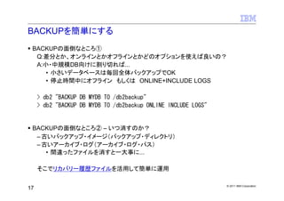 BACKUPを簡単にする
 BACKUPの面倒なところ①
  Q:差分とか、オンラインとかオフラインとかどのオプションを使えば良いの？
  A:小・中規模DB向けに割り切れば...
     • 小さいデータベースは毎回全体バックアップでOK
     • 停止時間中にオフライン もしくは ONLINE+INCLUDE LOGS

     > db2 "BACKUP DB MYDB TO /db2backup"
     > db2 "BACKUP DB MYDB TO /db2backup ONLINE INCLUDE LOGS"


 BACKUPの面倒なところ② – いつ消すのか？
  – 古いバックアップ・イメージ（バックアップ・ディレクトリ）
  – 古いアーカイブ・ログ（アーカイブ・ログ・パス）
     • 間違ったファイルを消すと一大事に...

     そこでリカバリー履歴ファイルを活用して簡単に運用

                                                                © 2011 IBM Corporation
17
 