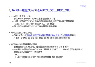 リカバリー履歴ファイルとAUTO_DEL_REC_OBJ
 リカバリー履歴ファイル
  – BACKUPやLOADコマンドの履歴を記録している
  – LIST HISTORYコマンドやSYSIBMADM.DB_HISTORY表で閲覧可能
      >db2 "LIST HISTORY BACKUP ALL FOR MYDB"
  – PRUNE HISTORYコマンドで古い履歴を削除可能


 AUTO_DEL_REC_OBJ
  – ONにすると、PRUNE HISTORY時に関連するオブジェクトが削除可能に
    > db2 "UPDATE DB CFG FOR MYDB USING AUTO_DEL_REC_OBJ ON"


 以下のように簡単運用が可能
  – 自動実行シェルなどで、毎日定期的にBACKUPコマンドを実行
  – 一ヶ月に一回などのタイミングでPRUNE HISTORY ... AND DELETEを実行して
    履歴とともに古いデータを消す
     例）
     > db2 "PRUNE HISTORY 20110219223044 AND DELETE"

                                                               © 2011 IBM Corporation
18
 