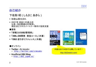 自己紹介
下佐粉 昭 ( しもさこ あきら )
    和歌山県生まれ
    2001年 IBMに中途入社
    以来、DB2関連の仕事多し
    現在はビジネスパートナー様向け技術支援
■書籍
    「即戦力のDB2管理術」
    「XML-DB開発 実技コース」（共著）
    「DB2 逆引きリファレンス」（共著)


■オンライン
    Twitter - @simosako             内容は全てWEBで公開しています！
    – http://twitter.com/simosako
                                       http://db2watch.com/
    Unofficial DB2 Blog
    – http://db2.jugem.cc/

                                                          © 2011 IBM Corporation
2
 