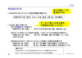 RUNSTATS
                                                                  多くの場合、この
 RUNSTATSコマンドにて統計情報を更新する                                          基本形でOK

       RUNSTATS ON TABLE スキーマ名.表名 [ON ALL COLUMNS]


                                             データに「偏り」がある場合、
 もう少し進んだ使い方                                  分散統計を試してください
 – 例①分散統計付で収集する
     • RUNSTATS ON TABLE ... WITH DISTRIBUTION AND INDEXES ALL
 – 例②すべての列について統計を収集し、c1列についてLIKE統計を収集する
     • RUNSTATS ON TABLE ... ON ALL COLUMNS AND COLUMNS (c1 LIKE
       STATISTICS)

 – 例③約10%のデータをサンプルとして使用して統計を収集する
   • RUNSTATS ON TABLE ... ON ALL COLUMNS TABLESAMPLE SYSTEM(10)
   • RUNSTATS ON TABLE ... ON ALL COLUMNS TABLESAMPLE BERNOULLI(10)
         ■参考文献
         「DB2 UDBバージョン8.2のRUNSTATS」（サンプル多数で分かりやすい）
         http://ibm.com/jp/domino01/mkt/dminfo.nsf/doc/002B4A0C         © 2011 IBM Corporation
23
 