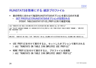 RUNSTATSを簡単にする：統計プロファイル
     表の特性に合わせて毎回RUNSTATSのオプションを変えるのが大変
     – SET PROFILEでRUNSTATSのオプションが記憶される
       • SYSCAT.TABLESのSTATISTICS_PROFILE列で確認可能
>db2 "RUNSTATS ON TABLE SIM.EMPLOYEE WITH DISTRIBUTION AND INDEXES ALL SET PROFILE"
>db2 "SELECT VARCHAR(TABNAME,10),VARCHAR(STATISTICS_PROFILE,100) FROM SYSCAT.TABLES WHERE TABNAME = 'EMPLOYEE'
AND TABSCHEMA='SIM'"
1          2
---------- ----------------------------------------------------------------------------------------------------
EMPLOYEE   RUNSTATS ON TABLE "SIM"."EMPLOYEE" ON ALL COLUMNS WITH DISTRIBUTION ON ALL COLUMNS AND INDEXES ALL




     USE PROFILEを付けて実行すると、セットしたオプションで実行される
     > db2 "RUNSTATS ON TABLE SIM.EMPLOYEE USE PROFILE"
     NONE PROFILEを付けて実行すると、プロファイルを削除
     > db2 "RUNSTATS ON TABLE SIM.EMPLOYEE UNSET PROFILE"



                                                                                                  © 2011 IBM Corporation
24
 