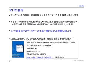 今日の目的
    データベースの設計・運用管理はシステムによって色々事情が異なります


    でも小・中規模環境であれば「割り切った」運用管理で省力化が可能です
     –専任の担当者が置けない小規模システムでは「割り切り」が重要


    小・中規模向けのデータベース作成～運用のコツを把握しましょう


    【宣伝】基礎から詳しく学習したい方は、ぜひ自著をご参照ください！
            即戦力のDB2管理術～仕組みからわかる効率的管理のノウハウ
            2011年4月8日発売 （技術評論社）
            下佐粉昭 著
            A5判／432ページ
            ISBN 978-4-7741-4597-6
            http://db2.jugem.cc/?eid=2341 （書籍紹介）
                                                   © 2011 IBM Corporation
3
 