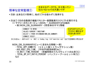 大まかなデータでも、日々取ってい
簡単な定常監視①                     るといないとでは大違いです

 方針：出来るだけ簡単に、他のソフトを使わずに取得する

 方法① OSの自動実行機能でモニター表関数実行スクリプトを実行する
  => サマリーのモニタービュー(MON_*_SUMMARY)がお勧め
     • 例）MON_DB_SUMMARY - DB全体のサマリ情報
            CONNECT TO MYDB;                          EXPORTコマンド
            VALUES CURRENT TIMESTAMP;                 でCSVに書き出す
            SELECT * FROM SYSIBMADM.MON_DB_SUMMARY;   方法もあります
            CONNECT RESET;
 ※これをsu - db2inst1 -c 'db2 -z today.log -tvf monitor.sql' などで定期的に呼び出す


     MON_DB_SUMMARYビューに含まれる情報（一部）
       • TOTAL_APP_COMMITS （コミット数≒トランザクション数）
       • AVG_RQST_CPU_TIME （平均CPU使用時間[ms]）
       • IO_WAIT_TIME_PERCENT （待機時間のうちIOウェイトの比率[%]）
       • TOTAL_BP_HIT_RATIO_PERCENT（バッファープールヒット率[%]）
       など
                                                             © 2011 IBM Corporation
33
 