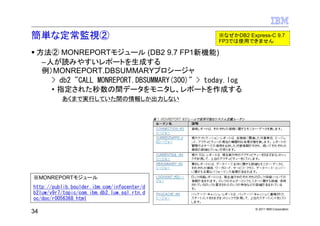 簡単な定常監視②                                       ※なぜかDB2 Express-C 9.7
                                               FP3では使用できません

 方法② MONREPORTモジュール (DB2 9.7 FP1新機能)
  –人が読みやすいレポートを生成する
  例）MONREPORT.DBSUMMARYプロシージャ
    > db2 "CALL MONREPORT.DBSUMMARY(300)" > today.log
    • 指定された秒数の間データをモニタし、レポートを作成する
          あくまで実行していた間の情報しか出力しない




※MONREPORTモジュール
http://publib.boulder.ibm.com/infocenter/d
b2luw/v9r7/topic/com.ibm.db2.luw.sql.rtn.d
oc/doc/r0056368.html
                                                          © 2011 IBM Corporation
34
 