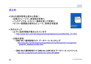 まとめ

 DB2の運用管理は意外と簡単！
  –自動ストレージで、表領域を簡単に
  –バックアップは、ヒストリー機能を使って簡単に
  –モニター表関数の便利なビューで、簡単定常監視

 次のステップ
  –以下に技術情報が集められています
      • http://www.ibm.com/developerworks/jp/data/products/db2/db2_97.html

     –お勧め資料
      • DB2 V9.7 運用管理ガイド: データベース･モニタリング
         http://www.ibm.com/developerworks/jp/data/products/db2/operation-management-
           guide/v97_database-monitor.html



      • DB2 V9.5 運用管理ガイド:DB2 for LUW V9.5 データベース・メンテナンス
         http://ibm.com/jp/domino01/mkt/dminfo.nsf/doc/0013DB49



                                                                               © 2011 IBM Corporation
35
 