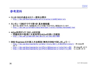参考資料
 CLUB DB2の過去セミナー資料公開中
 – http://ibm.com/developerworks/wikis/display/clubdb2/materials

 カンタン！DB2テクテク第1歩 基本機能編
 – 若干古い資料ですが、各種基本コマンドの使い方がやさしく解説されています
 – http://ibm.com/jp/software/data/developer/library/techdoc/kantandb2.html

 db2pd利用ガイド DB2 v9対応版
 – 問題判別や監視に大変有用なdb2pdの使い方解説
 – http://ibm.com/jp/domino01/mkt/dminfo.nsf/doc/00217BBA


 DB2 Express-Cの導入方法解説（無料のDB2で試しましょう！）
 – http://ibm.com/developerworks/jp/data/library/db2/j_d-db2v97wininstall/ (Windows用
   v9.7)
 – http://ibm.com/developerworks/jp/offers/db2express-c/installwin_v95/ (Windows用 v9.5)
 – http://ibm.com/developerworks/jp/offers/db2express-c/installlin_v95/ (Linux用 v9.5)




                                                                              © 2011 IBM Corporation
36
 